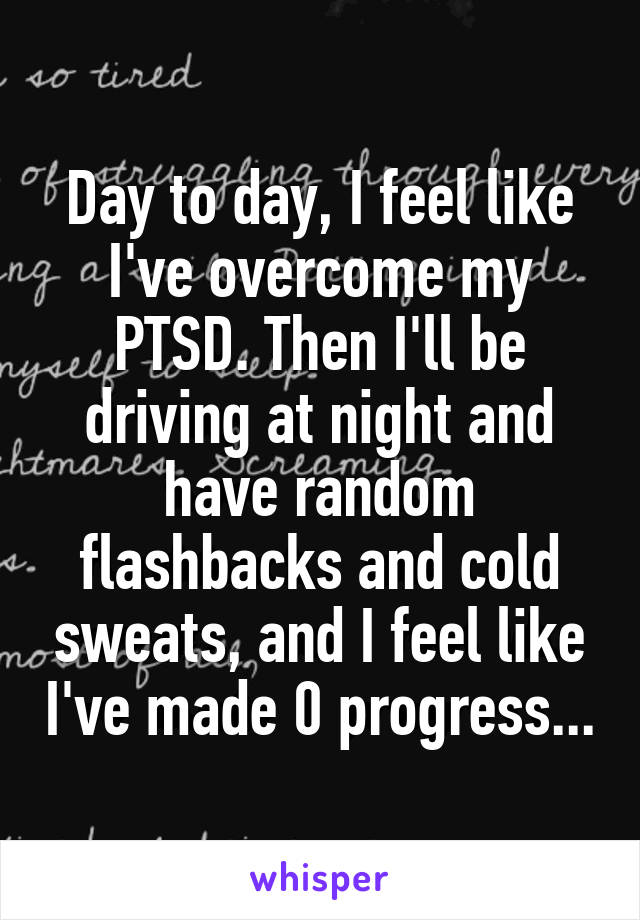 Day to day, I feel like I've overcome my PTSD. Then I'll be driving at night and have random flashbacks and cold sweats, and I feel like I've made 0 progress...