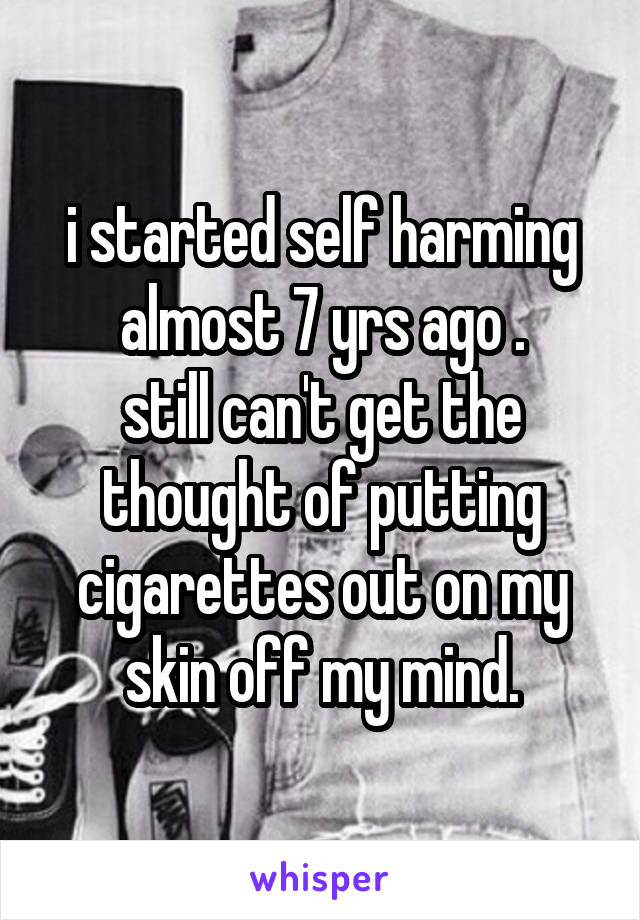 i started self harming almost 7 yrs ago .
still can't get the thought of putting cigarettes out on my skin off my mind.