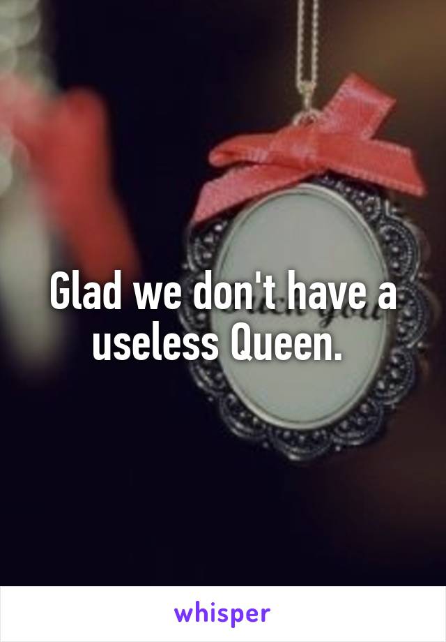 Glad we don't have a useless Queen. 