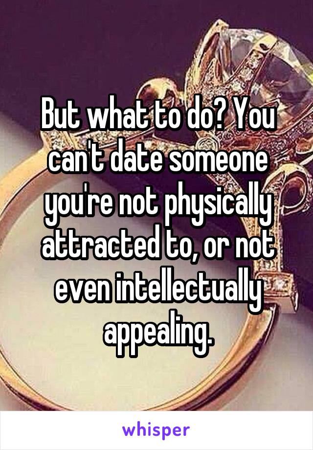 But what to do? You can't date someone you're not physically attracted to, or not even intellectually appealing.