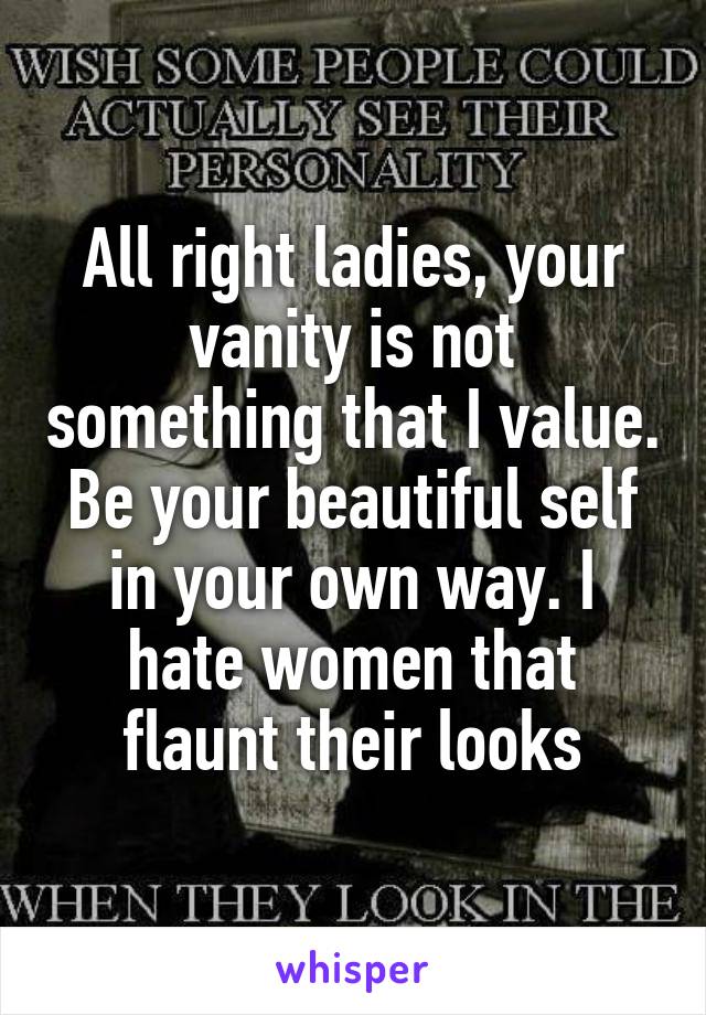 All right ladies, your vanity is not something that I value. Be your beautiful self in your own way. I hate women that flaunt their looks