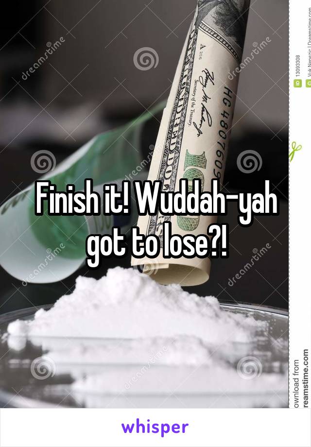 Finish it! Wuddah-yah got to lose?!