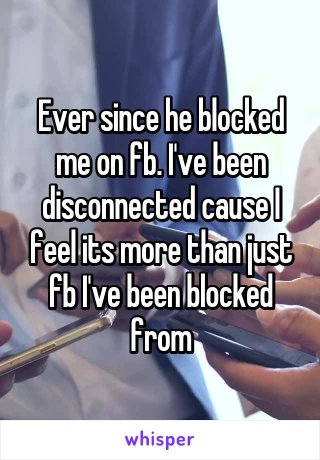 Ever since he blocked me on fb. I've been disconnected cause I feel its more than just fb I've been blocked from