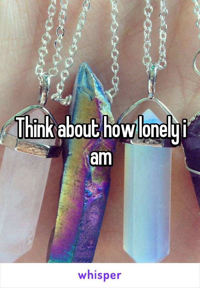Think about how lonely i am