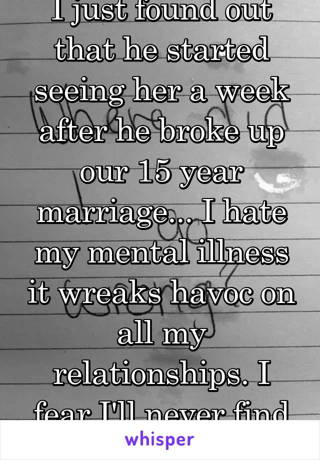 I just found out that he started seeing her a week after he broke up our 15 year marriage... I hate my mental illness it wreaks havoc on all my relationships. I fear I'll never find true love