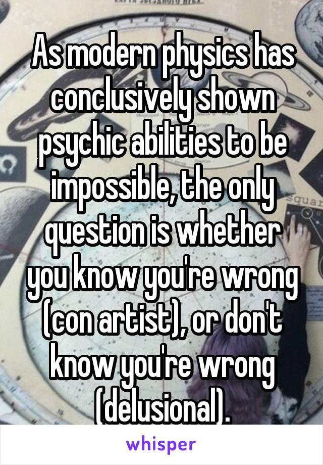 As modern physics has conclusively shown psychic abilities to be impossible, the only question is whether you know you're wrong (con artist), or don't know you're wrong (delusional).