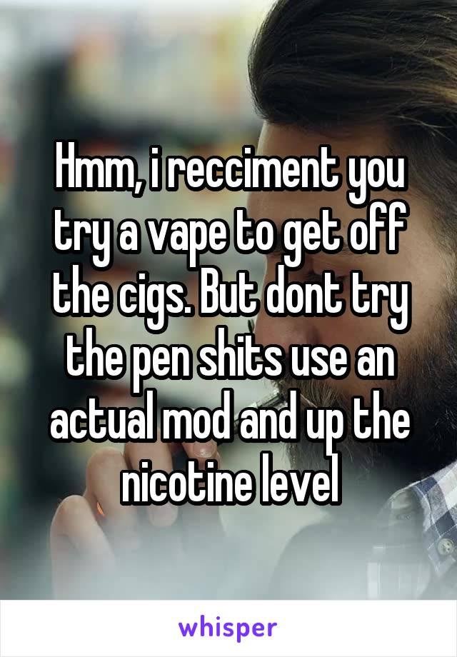Hmm, i recciment you try a vape to get off the cigs. But dont try the pen shits use an actual mod and up the nicotine level