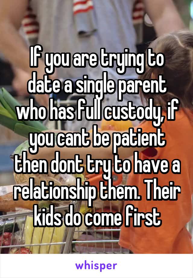 If you are trying to date a single parent who has full custody, if you cant be patient then dont try to have a relationship them. Their kids do come first