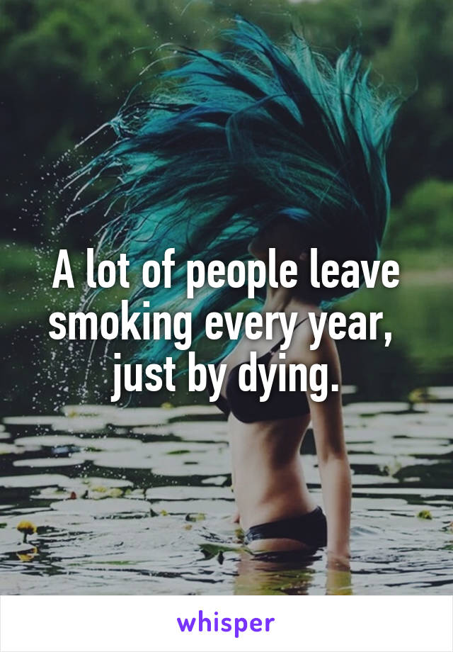 A lot of people leave smoking every year, 
just by dying.