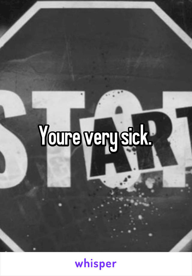 Youre very sick. 