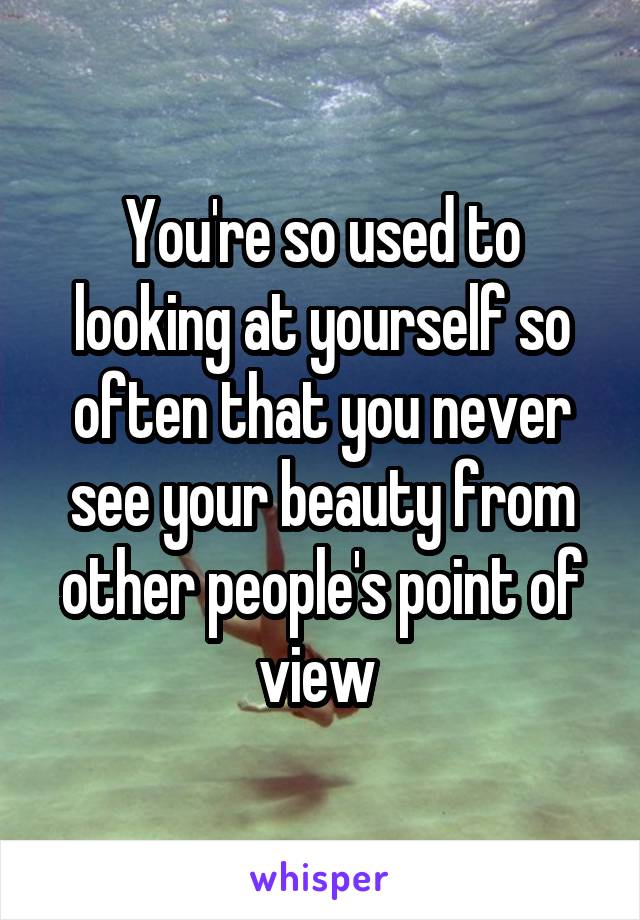 You're so used to looking at yourself so often that you never see your beauty from other people's point of view 