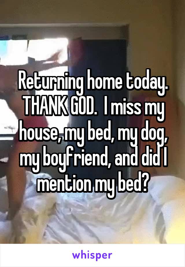 Returning home today. THANK GOD.  I miss my house, my bed, my dog, my boyfriend, and did I mention my bed?