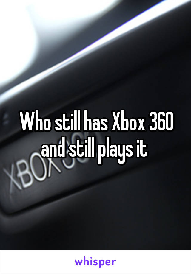 Who still has Xbox 360 and still plays it 