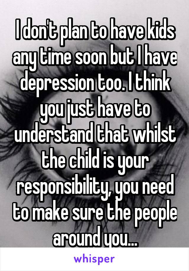 I don't plan to have kids any time soon but I have depression too. I think you just have to understand that whilst the child is your responsibility, you need to make sure the people around you...