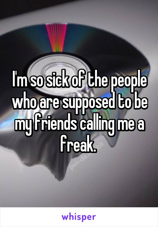 I'm so sick of the people who are supposed to be my friends calling me a freak. 
