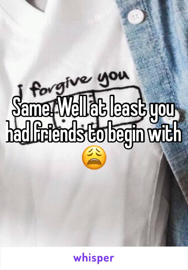 Same. Well at least you had friends to begin with 😩