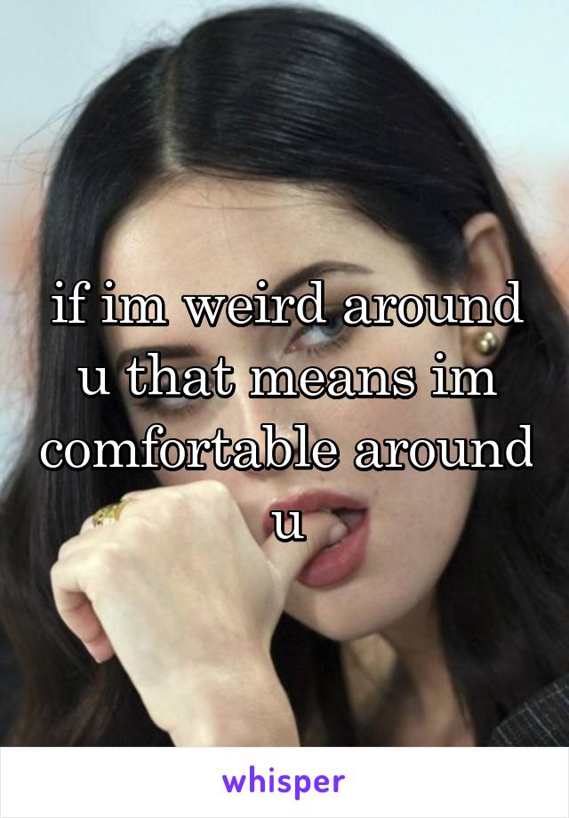 if im weird around u that means im comfortable around u