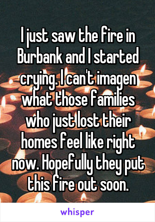 I just saw the fire in Burbank and I started crying. I can't imagen what those families who just lost their homes feel like right now. Hopefully they put this fire out soon.