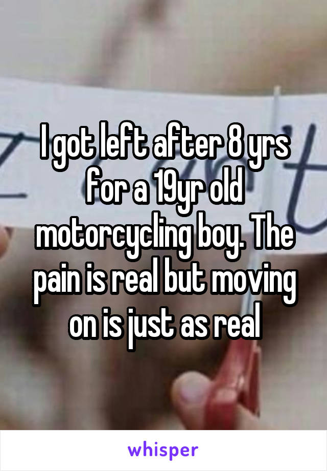 I got left after 8 yrs for a 19yr old motorcycling boy. The pain is real but moving on is just as real