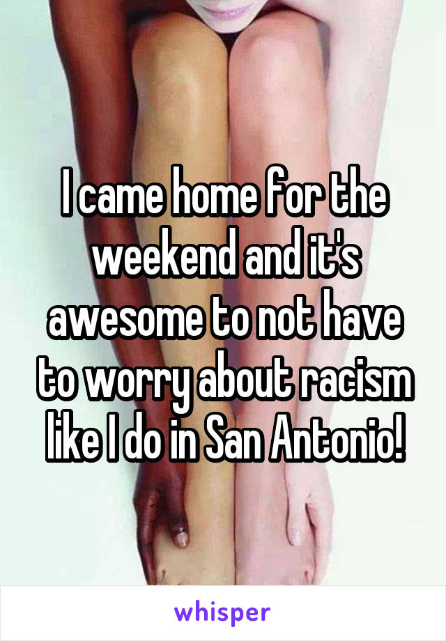I came home for the weekend and it's awesome to not have to worry about racism like I do in San Antonio!