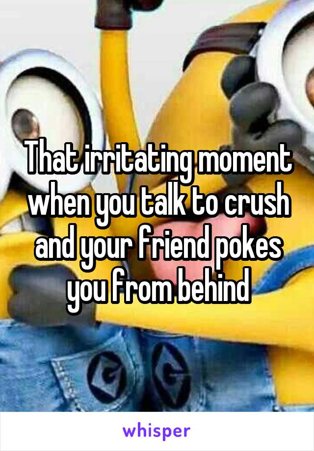That irritating moment when you talk to crush and your friend pokes you from behind