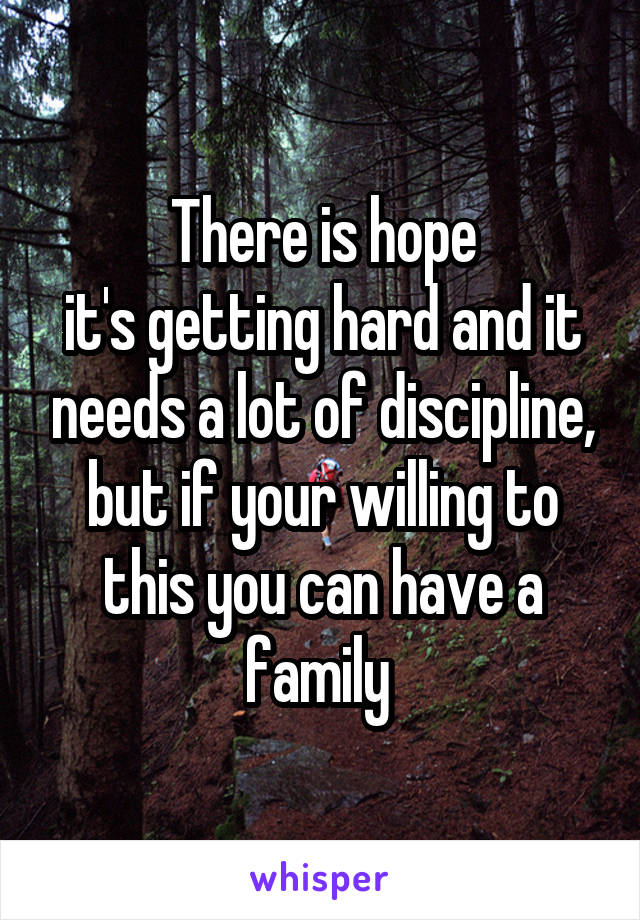 There is hope
it's getting hard and it needs a lot of discipline, but if your willing to this you can have a family 