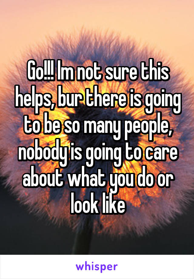 Go!!! Im not sure this helps, bur there is going to be so many people, nobody is going to care about what you do or look like