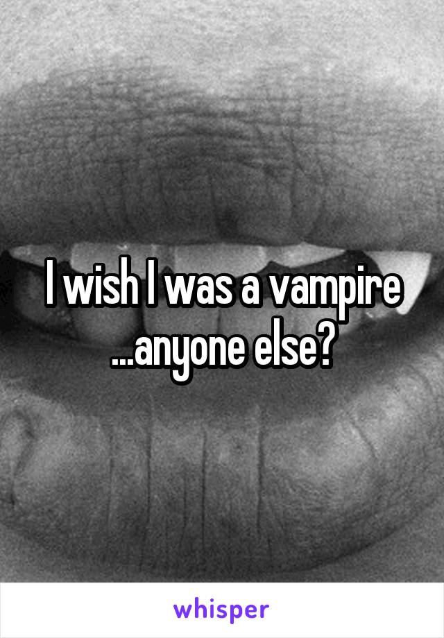 I wish I was a vampire ...anyone else?