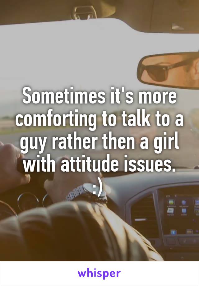 Sometimes it's more comforting to talk to a guy rather then a girl with attitude issues.
:) 