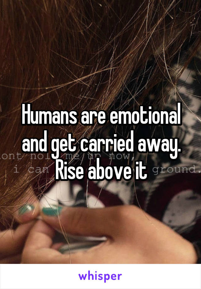Humans are emotional and get carried away. Rise above it