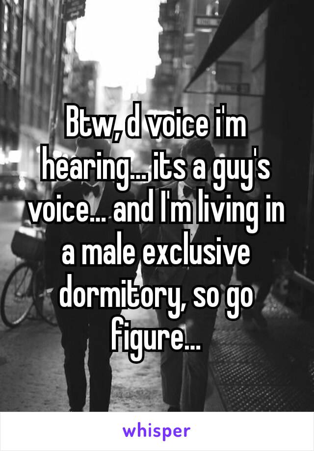 Btw, d voice i'm hearing… its a guy's voice… and I'm living in a male exclusive dormitory, so go figure…