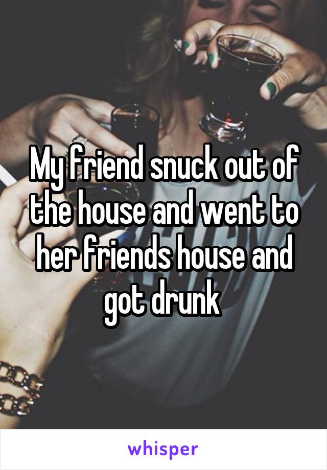 My friend snuck out of the house and went to her friends house and got drunk 