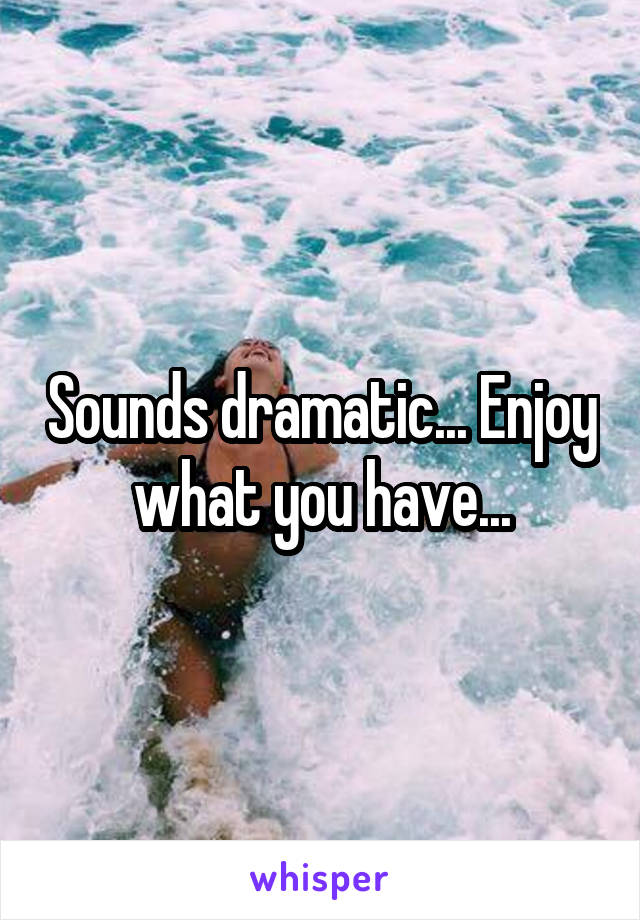 Sounds dramatic... Enjoy what you have...