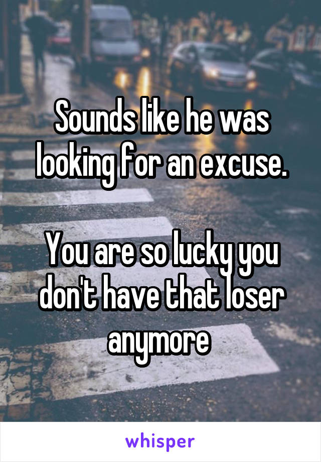 Sounds like he was looking for an excuse.

You are so lucky you don't have that loser anymore 