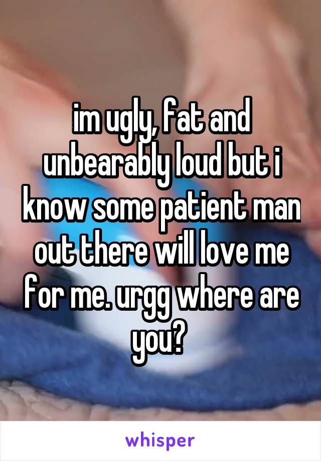 im ugly, fat and unbearably loud but i know some patient man out there will love me for me. urgg where are you? 