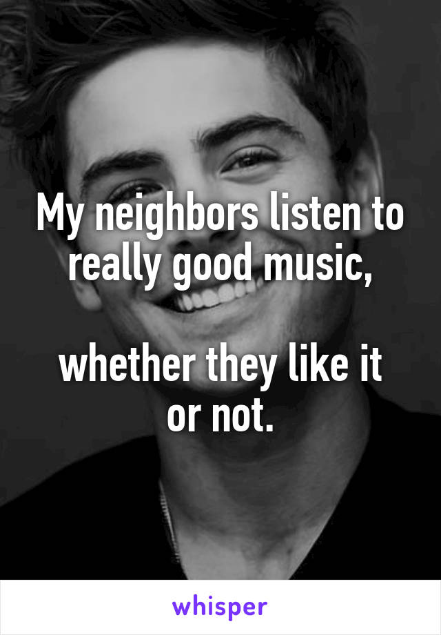 My neighbors listen to really good music,

whether they like it or not.