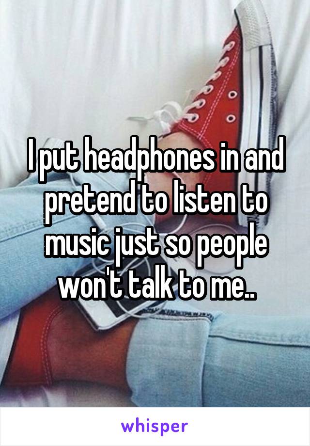 I put headphones in and pretend to listen to music just so people won't talk to me..