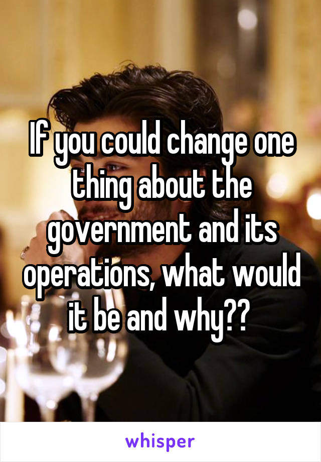 If you could change one thing about the government and its operations, what would it be and why?? 