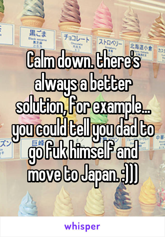 Calm down. there's always a better solution, for example... you could tell you dad to go fuk himself and move to Japan. :)))