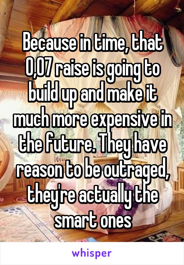 Because in time, that 0,07 raise is going to build up and make it much more expensive in the future. They have reason to be outraged, they're actually the smart ones