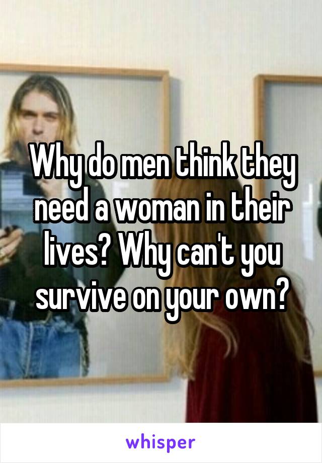 Why do men think they need a woman in their lives? Why can't you survive on your own?