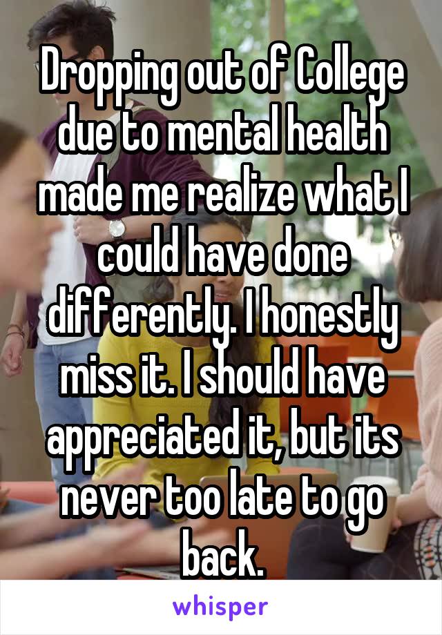 Dropping out of College due to mental health made me realize what I could have done differently. I honestly miss it. I should have appreciated it, but its never too late to go back.