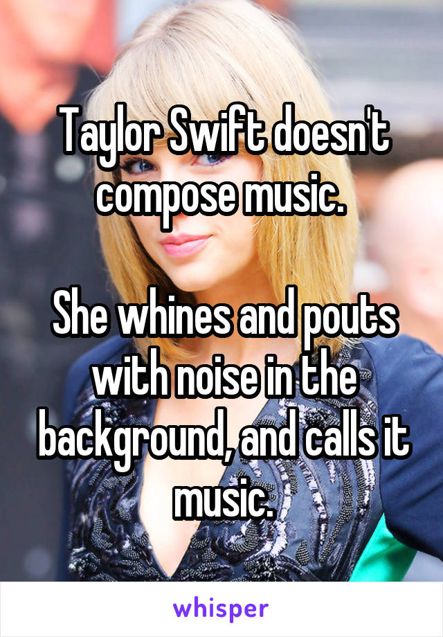 Taylor Swift doesn't compose music. 

She whines and pouts with noise in the background, and calls it music.