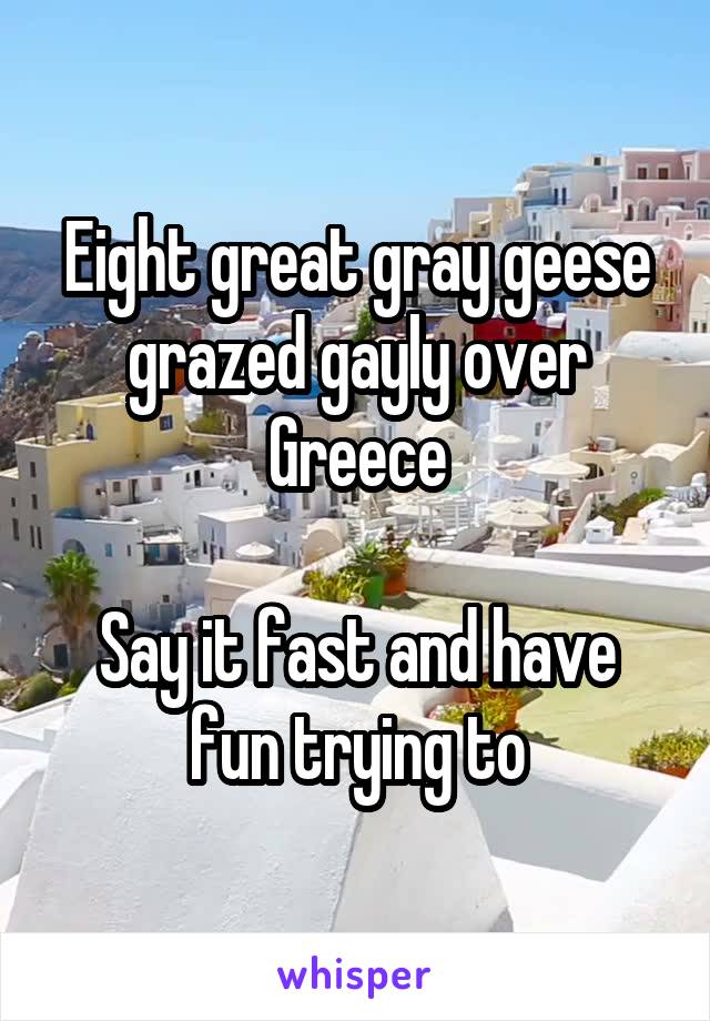 Eight great gray geese grazed gayly over Greece

Say it fast and have fun trying to