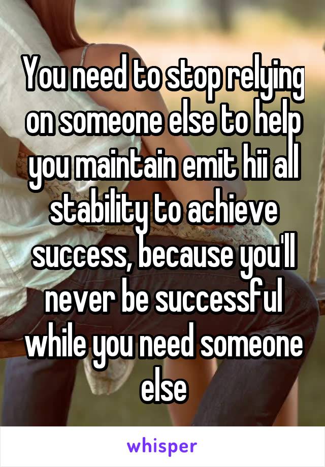 You need to stop relying on someone else to help you maintain emit hii all stability to achieve success, because you'll never be successful while you need someone else