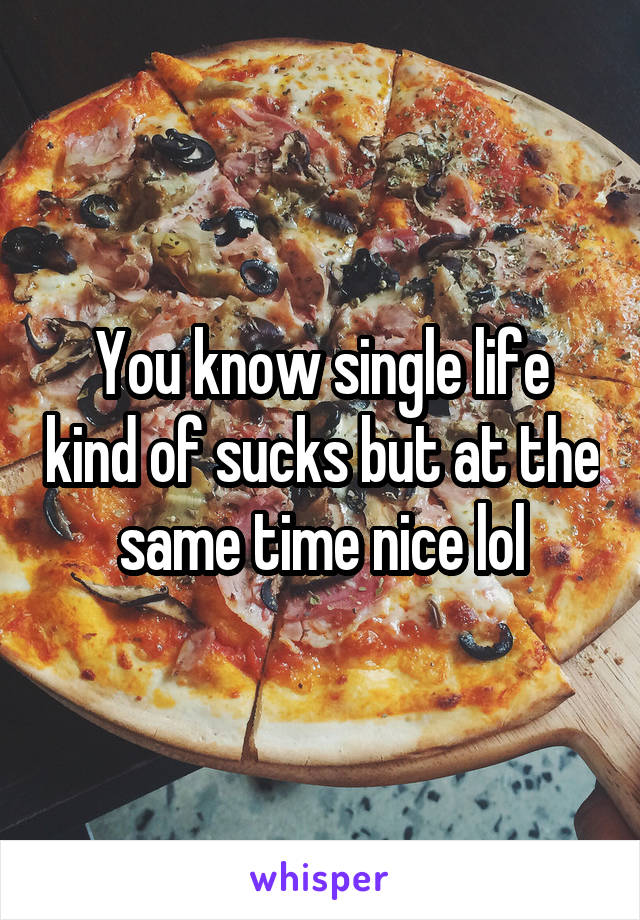 You know single life kind of sucks but at the same time nice lol