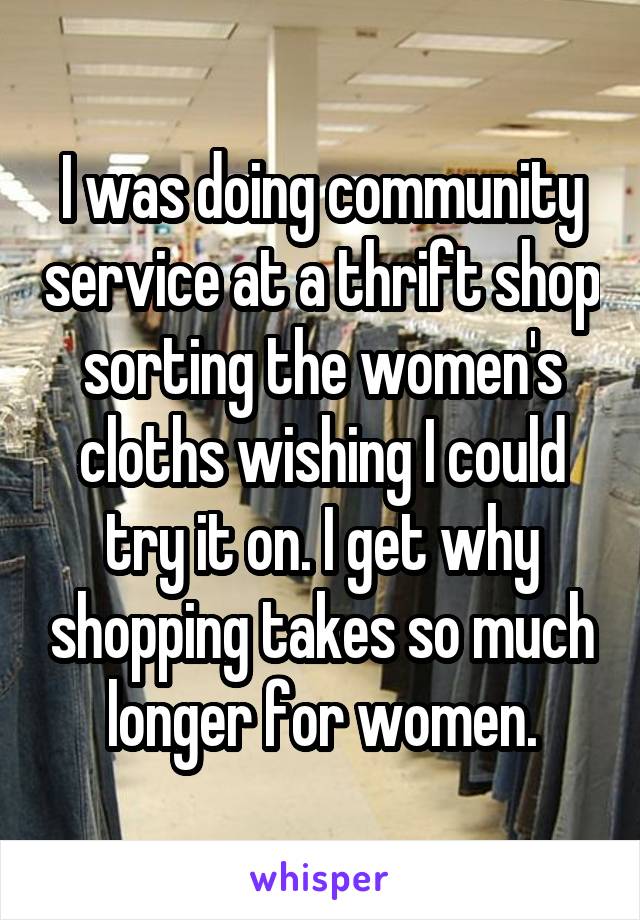 I was doing community service at a thrift shop sorting the women's cloths wishing I could try it on. I get why shopping takes so much longer for women.
