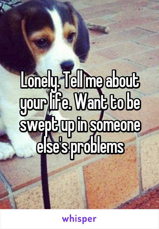 Lonely. Tell me about your life. Want to be swept up in someone else's problems