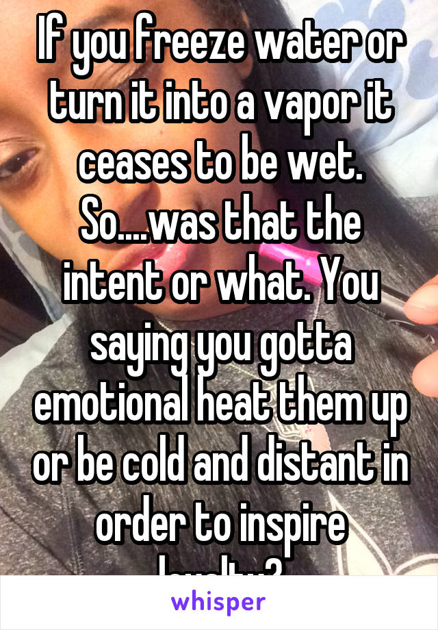 If you freeze water or turn it into a vapor it ceases to be wet. So....was that the intent or what. You saying you gotta emotional heat them up or be cold and distant in order to inspire loyalty?
