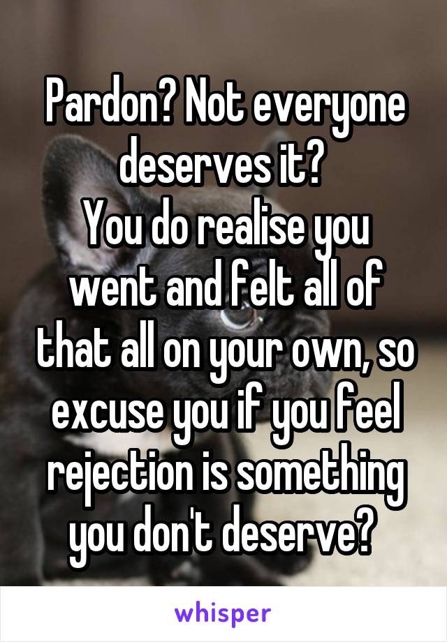 Pardon? Not everyone deserves it? 
You do realise you went and felt all of that all on your own, so excuse you if you feel rejection is something you don't deserve? 